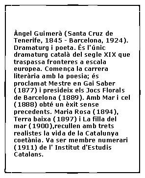 Cuadro de texto:  �ngel Guimer� (Santa Cruz de Tenerife, 1845 - Barcelona, 1924). Dramaturg i poeta. �s l'�nic dramaturg catal� del segle XIX que traspassa fronteres a escala europea. Comen�a la carrera liter�ria amb la poesia; �s proclamat Mestre en Gai Saber (1877) i presideix els Jocs Florals de Barcelona (1889). Amb Mar i cel (1888) obt� un �xit sense precedents. Maria Rosa (1894), Terra baixa (1897) i La filla del mar (1900),recullen amb trets realistes la vida de la Catalunya coet�nia. Va ser membre numerari (1911) de l' Institut d'Estudis Catalans.