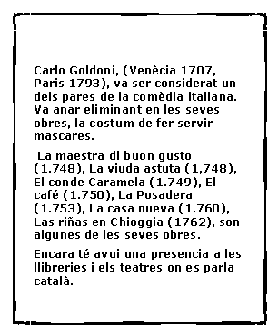 Cuadro de texto:  Carlo Goldoni, (Ven�cia 1707, Paris 1793), va ser considerat un dels pares de la com�dia italiana. Va anar eliminant en les seves obres, la costum de fer servir mascares.  La maestra di buon gusto (1.748), La viuda astuta (1,748), El conde Caramela (1.749), El caf� (1.750), La Posadera (1.753), La casa nueva (1.760), Las ri�as en Chioggia (1762), son algunes de les seves obres.Encara t� avui una presencia a les llibreries i els teatres on es parla catal�.	