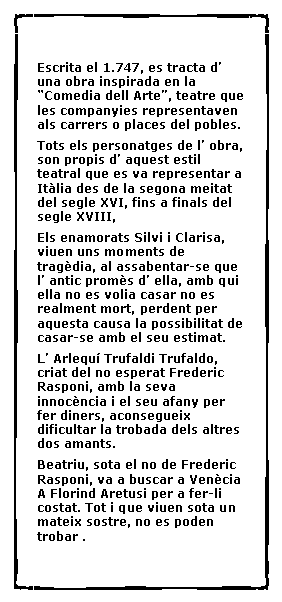 Cuadro de texto:  Escrita el 1.747, es tracta d� una obra inspirada en la �Comedia dell Arte�, teatre que les companyies representaven als carrers o places del pobles.Tots els personatges de l� obra, son propis d� aquest estil teatral que es va representar a It�lia des de la segona meitat del segle XVI, fins a finals del segle XVIII,Els enamorats Silvi i Clarisa, viuen uns moments de trag�dia, al assabentar-se que l� antic prom�s d� ella, amb qui ella no es volia casar no es realment mort, perdent per aquesta causa la possibilitat de casar-se amb el seu estimat.L� Arlequ� Trufaldi Trufaldo, criat del no esperat Frederic Rasponi, amb la seva innoc�ncia i el seu afany per fer diners, aconsegueix dificultar la trobada dels altres dos amants.Beatriu, sota el no de Frederic Rasponi, va a buscar a Ven�cia A Florind Aretusi per a fer-li costat. Tot i que viuen sota un mateix sostre, no es poden trobar .