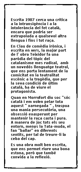 Cuadro de texto:  Escrita 1987 cerca una critica a la intransig�ncia i a la intoler�ncia del fet catal�, encara que podria ser extrapolada a qualsevol altra llengua i fins i tot ra�a.En Clau de com�dia ir�nica, i escrita en vers, la major part de l� obra Teixidor fa una par�dia del t�pic del catalanisme mes radical,  amb un noved�s llenguatge teatral, que ens porta lentament de la comicitat en la teatralitat esc�nic a la trag�dia, que per la seva condici� de �ltim catal�, ha de viure el protagonista. Quan en Morrofort diu soc �s�c catal� i em volen pelar tota aquest � xarnegada � , traspua una mania persecut�ria, una obsessi� exasperant per mantenir la ra�a casta i pura. A manera de joc tots els seu entorn, menys la Tata-muda, el fan �ballar� en diferents sentits, per tal de treure-li la ceba del cap.Es una obra molt ben escrita, que ens permet riure una bona estona, per� que tamb� convida a la reflexi�.