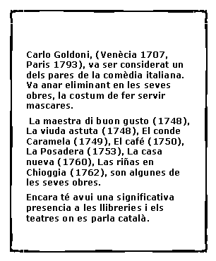 Cuadro de texto: Carlo Goldoni, (Ven�cia 1707, Paris 1793), va ser considerat un dels pares de la com�dia italiana. Va anar eliminant en les seves obres, la costum de fer servir mascares.  La maestra di buon gusto (1748), La viuda astuta (1748), El conde Caramela (1749), El caf� (1750), La Posadera (1753), La casa nueva (1760), Las ri�as en Chioggia (1762), son algunes de les seves obres.Encara t� avui una significativa presencia a les llibreries i els teatres on es parla catal�.