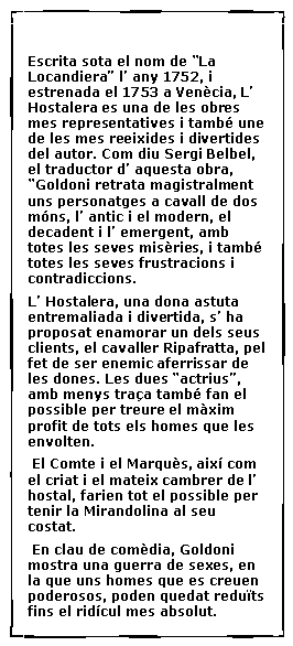 Cuadro de texto:  Escrita sota el nom de �La Locandiera� l� any 1752, i estrenada el 1753 a Ven�cia, L� Hostalera es una de les obres mes representatives i tamb� une de les mes reeixides i divertides del autor. Com diu Sergi Belbel, el traductor d� aquesta obra, �Goldoni retrata magistralment uns personatges a cavall de dos m�ns, l� antic i el modern, el decadent i l� emergent, amb totes les seves mis�ries, i tamb� totes les seves frustracions i contradiccions.  L� Hostalera, una dona astuta entremaliada i divertida, s� ha proposat enamorar un dels seus clients, el cavaller Ripafratta, pel fet de ser enemic aferrissar de les dones. Les dues �actrius�, amb menys tra�a tamb� fan el possible per treure el m�xim profit de tots els homes que les envolten. El Comte i el Marqu�s, aix� com el criat i el mateix cambrer de l� hostal, farien tot el possible per tenir la Mirandolina al seu costat. En clau de com�dia, Goldoni mostra una guerra de sexes, en la que uns homes que es creuen poderosos, poden quedat redu�ts fins el rid�cul mes absolut.