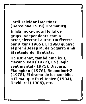 Cuadro de texto:  Jordi Teixidor i Mart�nez (Barcelona 1939) Dramaturg. Inici� les seves activitats en grups independents com a actor,director i autor: Un f�retre per Artur (1965). El 1968 guany� el premi Josep M. de Sagarra amb El retaule del flautista. Ha estrenat, tamb� amb �xit, Mecano-Xou (1972), La jungla sentimental (1975), Dispara, Flanaghan (1976), Rebombori-2 (1978), El drama de les cam�lies o El mal que fa el teatre (1984), David, rei (1986), etc. 
