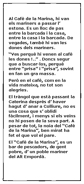 Cuadro de texto:  Al Caf� de la Marina, hi van els mariners a passar l� estona. Es un lloc de pas entre la barcada i la casa, entre la casa i la barcada. De vegades, tamb� hi van les dones dels mariners.�Ves perqu� hi venen al caf� les dones !..� . Doncs segur que a buscar-los, perqu� entre �prisa� i �prisa�, sovint en fan un gra massa.Per� en el caf�, com en la vida mateixa, no tot son alegries.El tr�ngol que est� passant la Caterina despr�s d� haver hagut d� anar a Colliure, no es una cosa que s� oblidi f�cilment, i menys si els ve�ns no hi posen de la seva part. A pesar de tot, la noia del �Caf� de la Marina�, ben mirat ha fet el que vol el pare.El �Caf� de la Marina�, es un bar de pescadors, de gent pobre, d� un poble mariner del Alt Empord�.