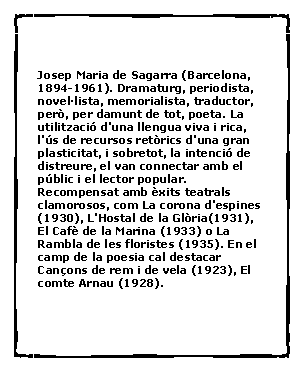 Cuadro de texto: Josep Maria de Sagarra (Barcelona, 1894-1961). Dramaturg, periodista, novel�lista, memorialista, traductor, per�, per damunt de tot, poeta. La utilitzaci� d'una llengua viva i rica, l'�s de recursos ret�rics d'una gran plasticitat, i sobretot, la intenci� de distreure, el van connectar amb el p�blic i el lector popular. Recompensat amb �xits teatrals clamorosos, com La corona d'espines (1930), L'Hostal de la Gl�ria(1931), El Caf� de la Marina (1933) o La Rambla de les floristes (1935). En el camp de la poesia cal destacar Can�ons de rem i de vela (1923), El comte Arnau (1928).